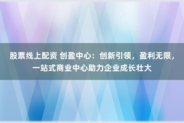 股票线上配资 创盈中心：创新引领，盈利无限，一站式商业中心助力企业成长壮大