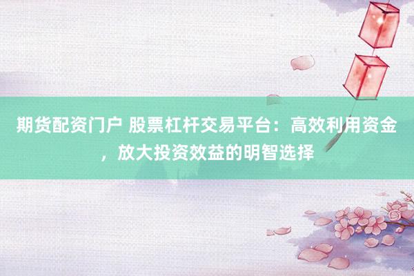 期货配资门户 股票杠杆交易平台：高效利用资金，放大投资效益的明智选择