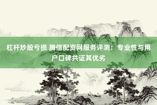 杠杆炒股亏损 腾信配资网服务评测：专业性与用户口碑共证其优劣