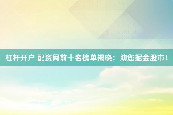杠杆开户 配资网前十名榜单揭晓：助您掘金股市！