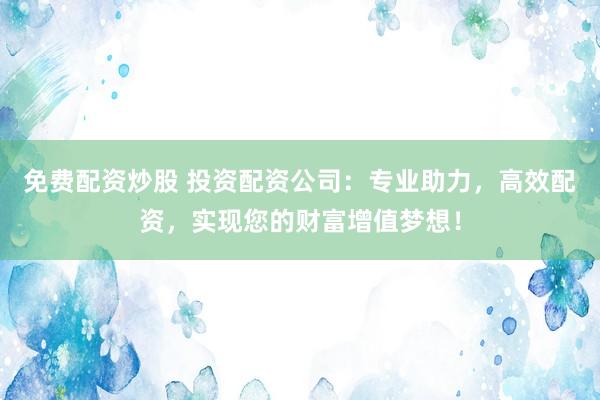 免费配资炒股 投资配资公司：专业助力，高效配资，实现您的财富增值梦想！