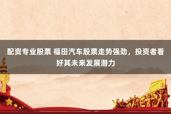 配资专业股票 福田汽车股票走势强劲，投资者看好其未来发展潜力