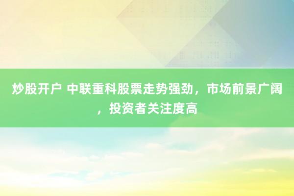 炒股开户 中联重科股票走势强劲，市场前景广阔，投资者关注度高