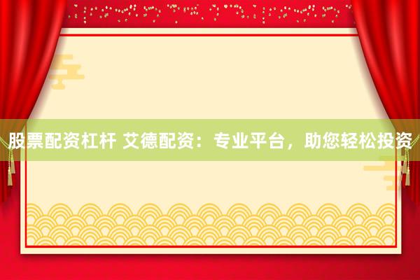 股票配资杠杆 艾德配资：专业平台，助您轻松投资