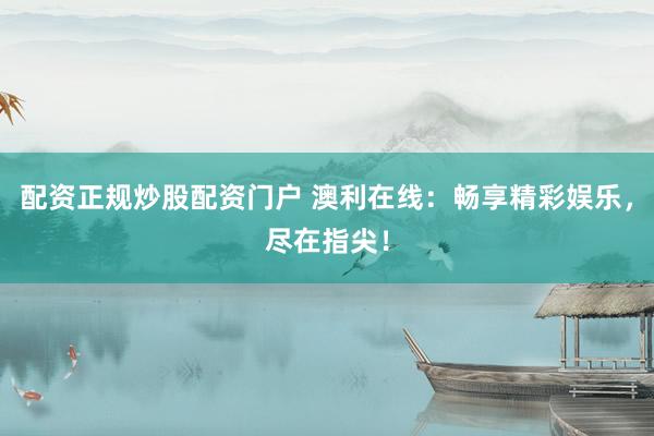 配资正规炒股配资门户 澳利在线：畅享精彩娱乐，尽在指尖！
