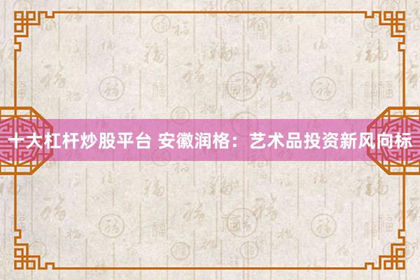 十大杠杆炒股平台 安徽润格：艺术品投资新风向标