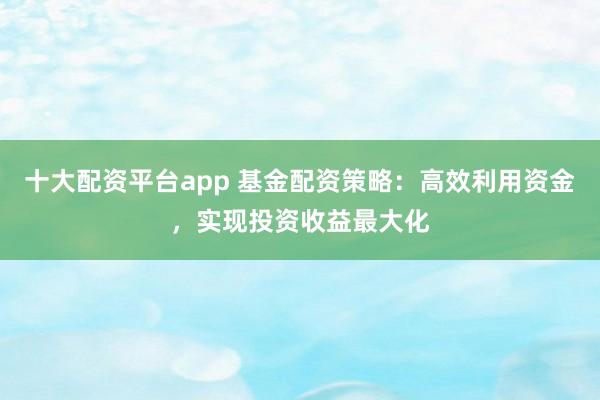 十大配资平台app 基金配资策略：高效利用资金，实现投资收益最大化