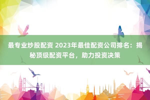 最专业炒股配资 2023年最佳配资公司排名：揭秘顶级配资平台，助力投资决策