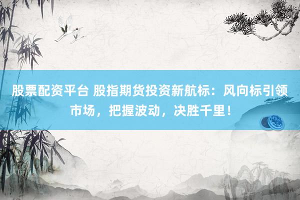 股票配资平台 股指期货投资新航标：风向标引领市场，把握波动，决胜千里！