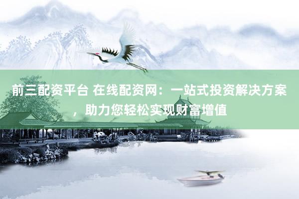 前三配资平台 在线配资网：一站式投资解决方案，助力您轻松实现财富增值