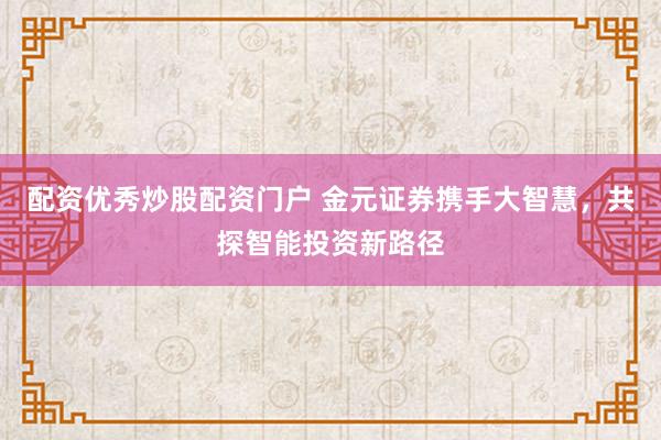 配资优秀炒股配资门户 金元证券携手大智慧，共探智能投资新路径