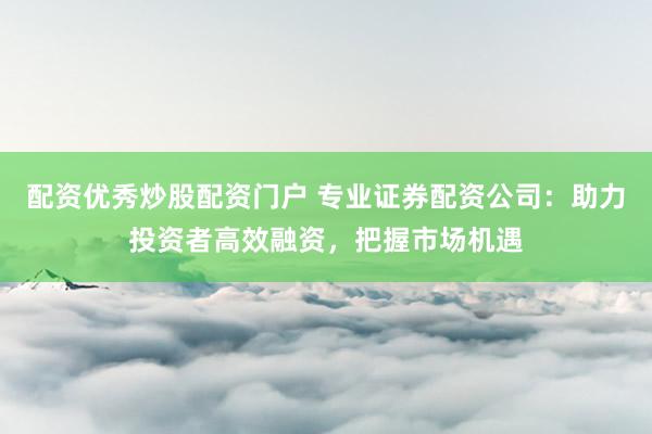 配资优秀炒股配资门户 专业证券配资公司：助力投资者高效融资，把握市场机遇