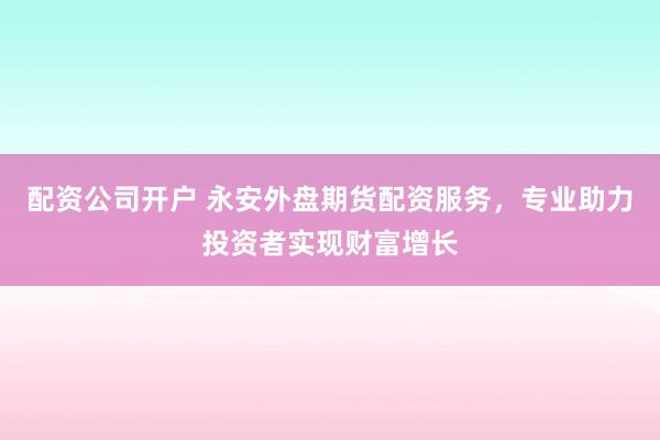 配资公司开户 永安外盘期货配资服务，专业助力投资者实现财富增长