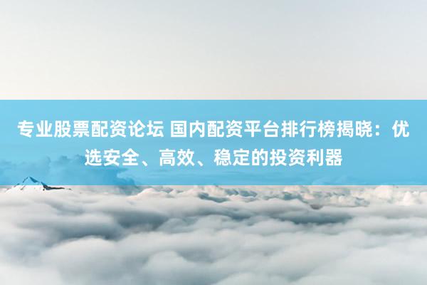 专业股票配资论坛 国内配资平台排行榜揭晓：优选安全、高效、稳定的投资利器