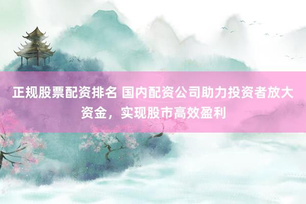 正规股票配资排名 国内配资公司助力投资者放大资金，实现股市高效盈利