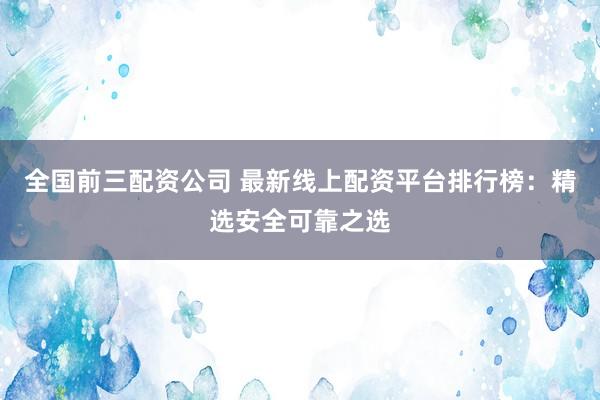 全国前三配资公司 最新线上配资平台排行榜：精选安全可靠之选