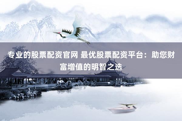 专业的股票配资官网 最优股票配资平台：助您财富增值的明智之选