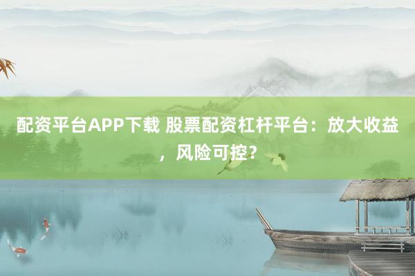 配资平台APP下载 股票配资杠杆平台：放大收益，风险可控？