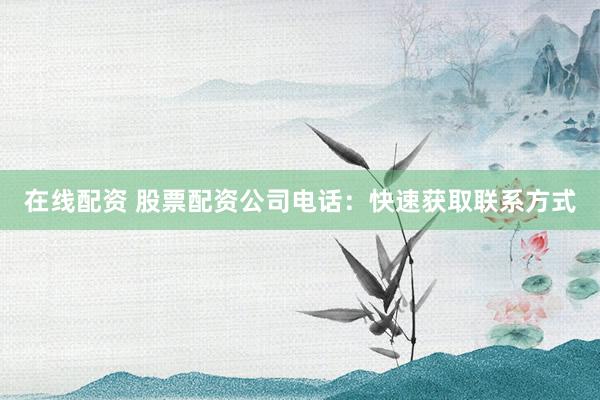 在线配资 股票配资公司电话：快速获取联系方式