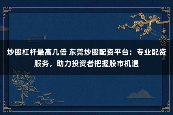 炒股杠杆最高几倍 东莞炒股配资平台：专业配资服务，助力投资者把握股市机遇