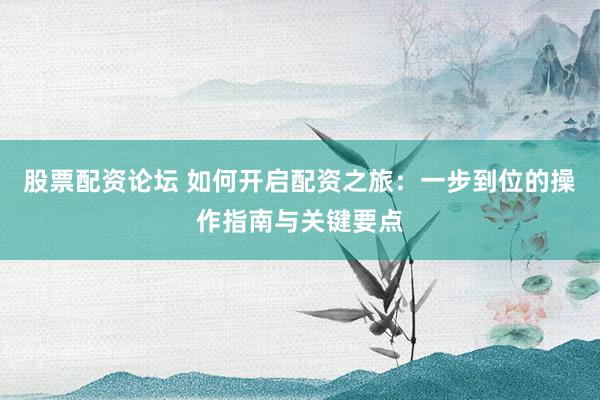 股票配资论坛 如何开启配资之旅：一步到位的操作指南与关键要点