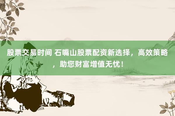 股票交易时间 石嘴山股票配资新选择，高效策略，助您财富增值无忧！