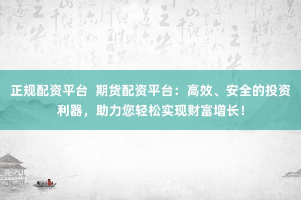 正规配资平台  期货配资平台：高效、安全的投资利器，助力您轻松实现财富增长！