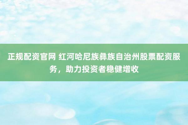 正规配资官网 红河哈尼族彝族自治州股票配资服务，助力投资者稳健增收