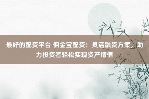 最好的配资平台 佣金宝配资：灵活融资方案，助力投资者轻松实现资产增值