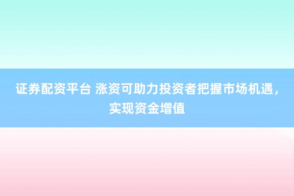证券配资平台 涨资可助力投资者把握市场机遇，实现资金增值