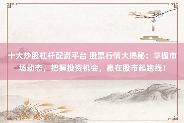 十大炒股杠杆配资平台 股票行情大揭秘：掌握市场动态，把握投资机会，赢在股市起跑线！