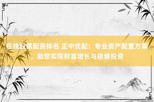 在线股票配资排名 正中优配：专业资产配置方案，助您实现财富增长与稳健投资