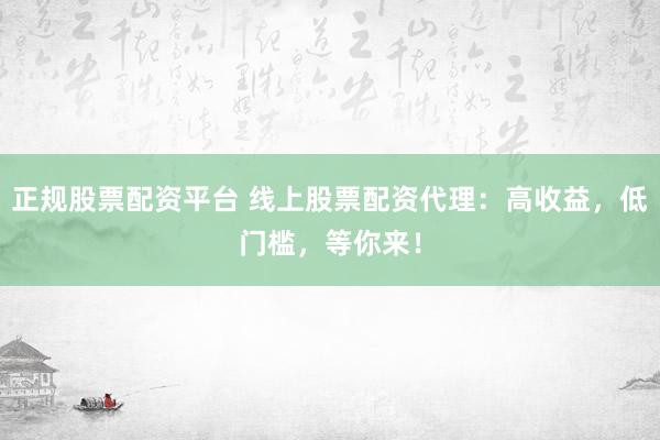 正规股票配资平台 线上股票配资代理：高收益，低门槛，等你来！