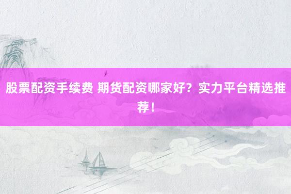 股票配资手续费 期货配资哪家好？实力平台精选推荐！