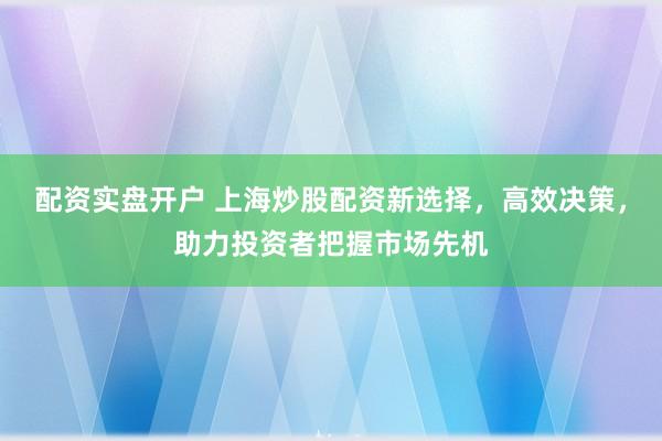 配资实盘开户 上海炒股配资新选择，高效决策，助力投资者把握市场先机