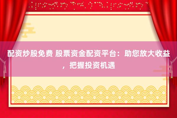 配资炒股免费 股票资金配资平台：助您放大收益，把握投资机遇