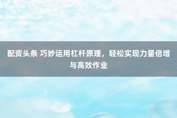 配资头条 巧妙运用杠杆原理，轻松实现力量倍增与高效作业