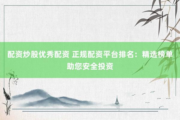 配资炒股优秀配资 正规配资平台排名：精选榜单助您安全投资
