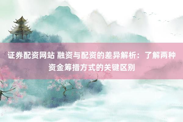 证券配资网站 融资与配资的差异解析：了解两种资金筹措方式的关键区别