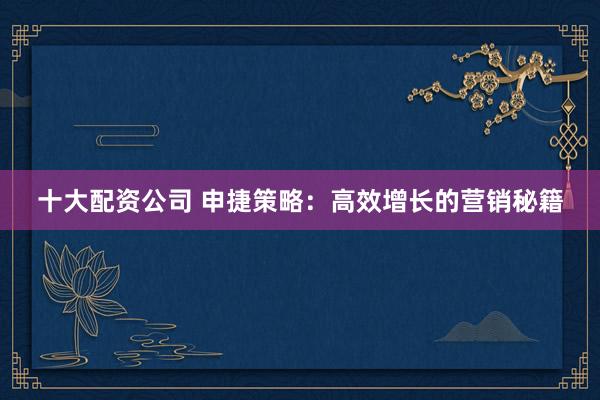 十大配资公司 申捷策略：高效增长的营销秘籍