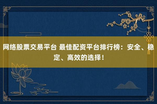 网络股票交易平台 最佳配资平台排行榜：安全、稳定、高效的选择！