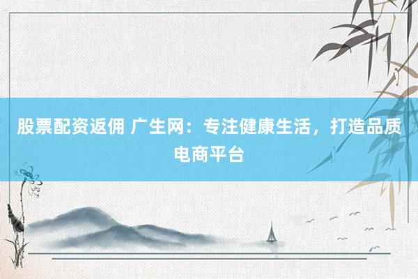 股票配资返佣 广生网：专注健康生活，打造品质电商平台