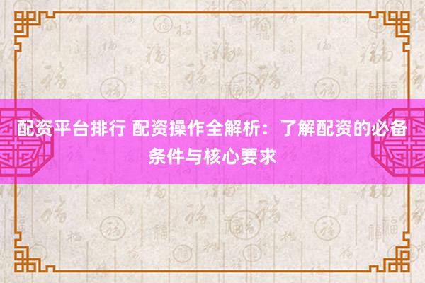 配资平台排行 配资操作全解析：了解配资的必备条件与核心要求