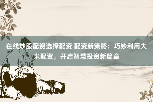 在线炒股配资选择配资 配资新策略：巧妙利用大米配资，开启智慧投资新篇章