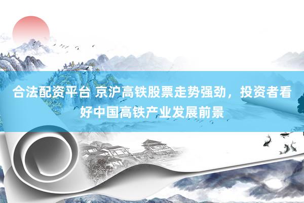 合法配资平台 京沪高铁股票走势强劲，投资者看好中国高铁产业发展前景