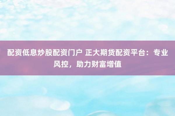 配资低息炒股配资门户 正大期货配资平台：专业风控，助力财富增值