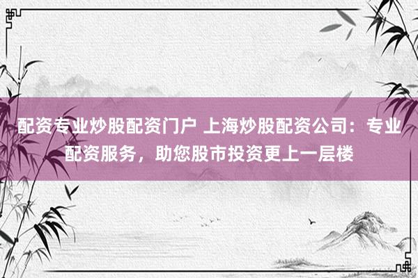 配资专业炒股配资门户 上海炒股配资公司：专业配资服务，助您股市投资更上一层楼