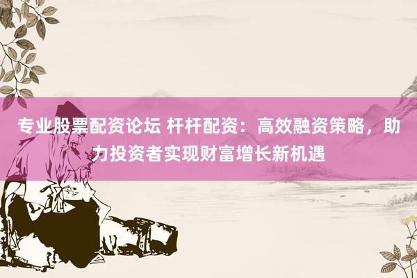 专业股票配资论坛 杆杆配资：高效融资策略，助力投资者实现财富增长新机遇