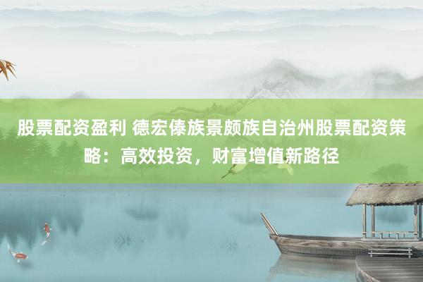 股票配资盈利 德宏傣族景颇族自治州股票配资策略：高效投资，财富增值新路径