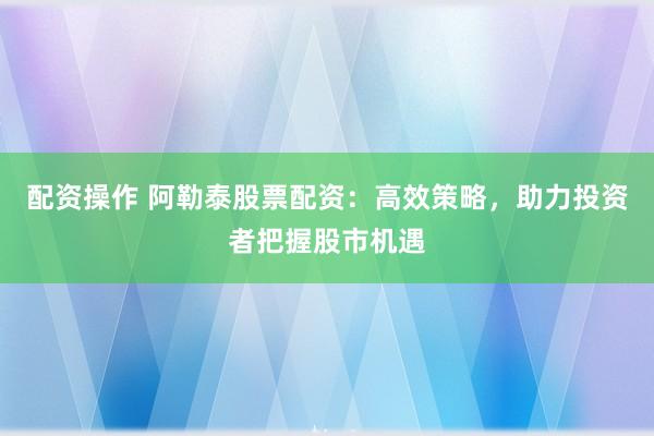 配资操作 阿勒泰股票配资：高效策略，助力投资者把握股市机遇